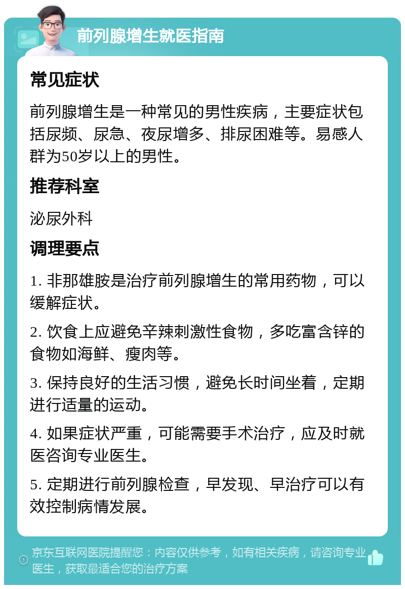 前列腺增生就医指南 常见症状 前列腺增生是一种常见的男性疾病，主要症状包括尿频、尿急、夜尿增多、排尿困难等。易感人群为50岁以上的男性。 推荐科室 泌尿外科 调理要点 1. 非那雄胺是治疗前列腺增生的常用药物，可以缓解症状。 2. 饮食上应避免辛辣刺激性食物，多吃富含锌的食物如海鲜、瘦肉等。 3. 保持良好的生活习惯，避免长时间坐着，定期进行适量的运动。 4. 如果症状严重，可能需要手术治疗，应及时就医咨询专业医生。 5. 定期进行前列腺检查，早发现、早治疗可以有效控制病情发展。