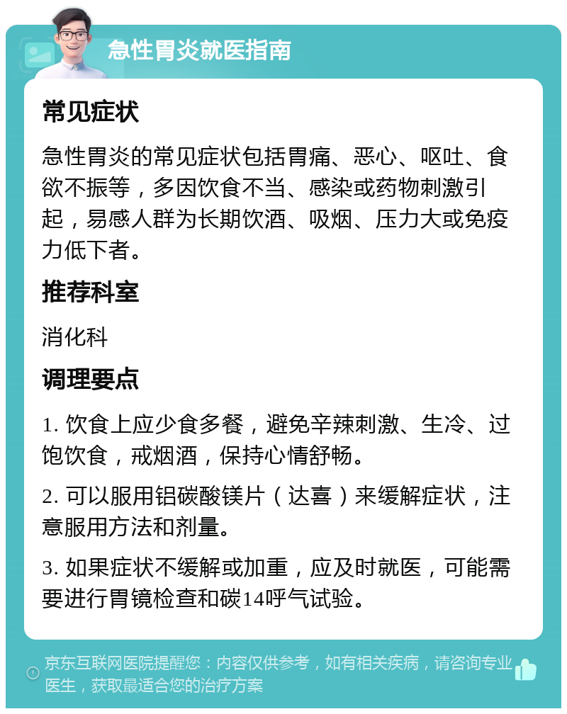 急性胃炎就医指南 常见症状 急性胃炎的常见症状包括胃痛、恶心、呕吐、食欲不振等，多因饮食不当、感染或药物刺激引起，易感人群为长期饮酒、吸烟、压力大或免疫力低下者。 推荐科室 消化科 调理要点 1. 饮食上应少食多餐，避免辛辣刺激、生冷、过饱饮食，戒烟酒，保持心情舒畅。 2. 可以服用铝碳酸镁片（达喜）来缓解症状，注意服用方法和剂量。 3. 如果症状不缓解或加重，应及时就医，可能需要进行胃镜检查和碳14呼气试验。