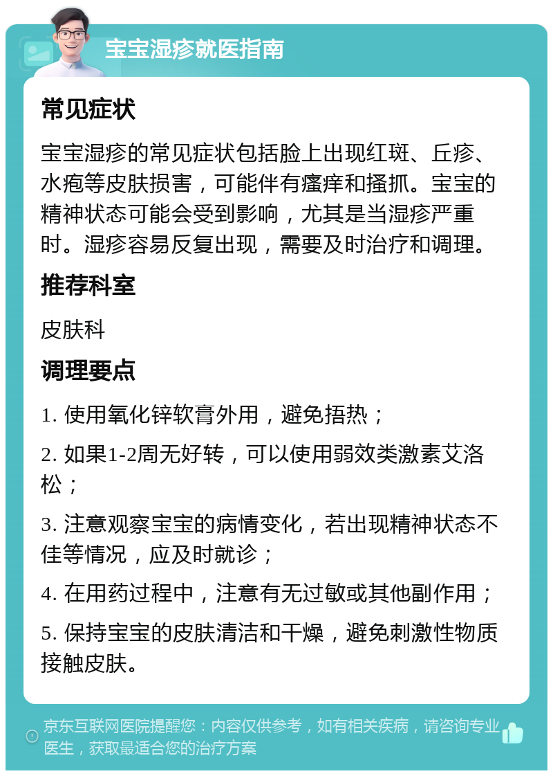 宝宝湿疹就医指南 常见症状 宝宝湿疹的常见症状包括脸上出现红斑、丘疹、水疱等皮肤损害，可能伴有瘙痒和搔抓。宝宝的精神状态可能会受到影响，尤其是当湿疹严重时。湿疹容易反复出现，需要及时治疗和调理。 推荐科室 皮肤科 调理要点 1. 使用氧化锌软膏外用，避免捂热； 2. 如果1-2周无好转，可以使用弱效类激素艾洛松； 3. 注意观察宝宝的病情变化，若出现精神状态不佳等情况，应及时就诊； 4. 在用药过程中，注意有无过敏或其他副作用； 5. 保持宝宝的皮肤清洁和干燥，避免刺激性物质接触皮肤。