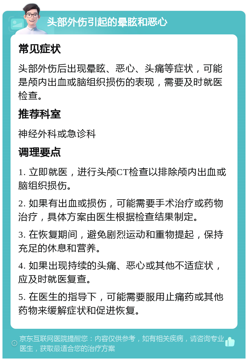 头部外伤引起的晕眩和恶心 常见症状 头部外伤后出现晕眩、恶心、头痛等症状，可能是颅内出血或脑组织损伤的表现，需要及时就医检查。 推荐科室 神经外科或急诊科 调理要点 1. 立即就医，进行头颅CT检查以排除颅内出血或脑组织损伤。 2. 如果有出血或损伤，可能需要手术治疗或药物治疗，具体方案由医生根据检查结果制定。 3. 在恢复期间，避免剧烈运动和重物提起，保持充足的休息和营养。 4. 如果出现持续的头痛、恶心或其他不适症状，应及时就医复查。 5. 在医生的指导下，可能需要服用止痛药或其他药物来缓解症状和促进恢复。