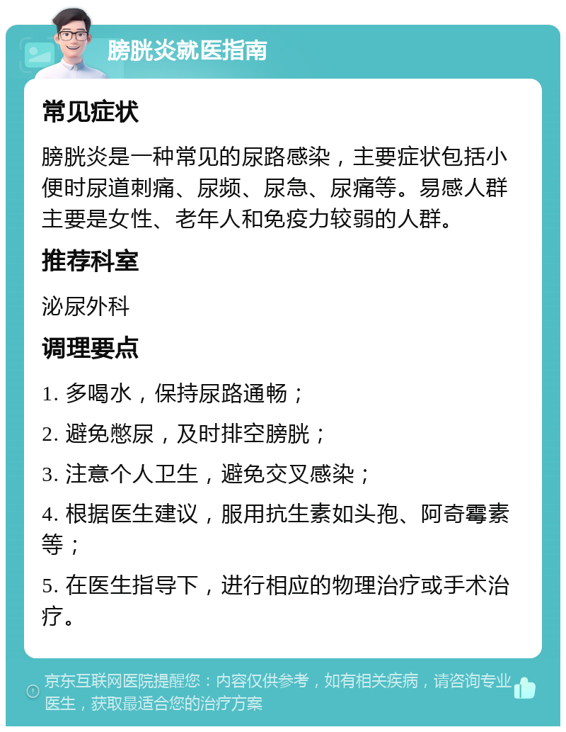 膀胱炎就医指南 常见症状 膀胱炎是一种常见的尿路感染，主要症状包括小便时尿道刺痛、尿频、尿急、尿痛等。易感人群主要是女性、老年人和免疫力较弱的人群。 推荐科室 泌尿外科 调理要点 1. 多喝水，保持尿路通畅； 2. 避免憋尿，及时排空膀胱； 3. 注意个人卫生，避免交叉感染； 4. 根据医生建议，服用抗生素如头孢、阿奇霉素等； 5. 在医生指导下，进行相应的物理治疗或手术治疗。