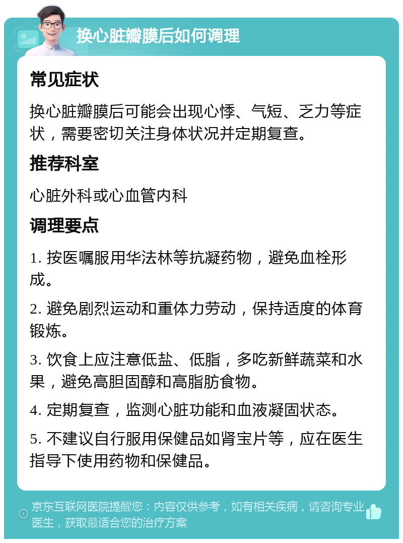 换心脏瓣膜后如何调理 常见症状 换心脏瓣膜后可能会出现心悸、气短、乏力等症状，需要密切关注身体状况并定期复查。 推荐科室 心脏外科或心血管内科 调理要点 1. 按医嘱服用华法林等抗凝药物，避免血栓形成。 2. 避免剧烈运动和重体力劳动，保持适度的体育锻炼。 3. 饮食上应注意低盐、低脂，多吃新鲜蔬菜和水果，避免高胆固醇和高脂肪食物。 4. 定期复查，监测心脏功能和血液凝固状态。 5. 不建议自行服用保健品如肾宝片等，应在医生指导下使用药物和保健品。