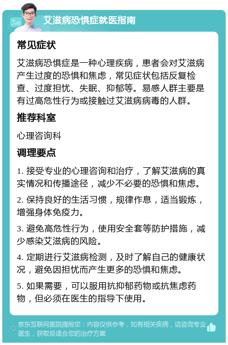 艾滋病恐惧症就医指南 常见症状 艾滋病恐惧症是一种心理疾病，患者会对艾滋病产生过度的恐惧和焦虑，常见症状包括反复检查、过度担忧、失眠、抑郁等。易感人群主要是有过高危性行为或接触过艾滋病病毒的人群。 推荐科室 心理咨询科 调理要点 1. 接受专业的心理咨询和治疗，了解艾滋病的真实情况和传播途径，减少不必要的恐惧和焦虑。 2. 保持良好的生活习惯，规律作息，适当锻炼，增强身体免疫力。 3. 避免高危性行为，使用安全套等防护措施，减少感染艾滋病的风险。 4. 定期进行艾滋病检测，及时了解自己的健康状况，避免因担忧而产生更多的恐惧和焦虑。 5. 如果需要，可以服用抗抑郁药物或抗焦虑药物，但必须在医生的指导下使用。