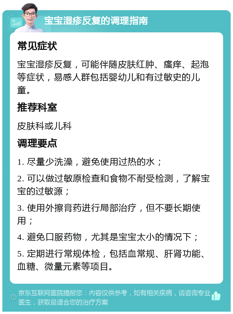 宝宝湿疹反复的调理指南 常见症状 宝宝湿疹反复，可能伴随皮肤红肿、瘙痒、起泡等症状，易感人群包括婴幼儿和有过敏史的儿童。 推荐科室 皮肤科或儿科 调理要点 1. 尽量少洗澡，避免使用过热的水； 2. 可以做过敏原检查和食物不耐受检测，了解宝宝的过敏源； 3. 使用外擦膏药进行局部治疗，但不要长期使用； 4. 避免口服药物，尤其是宝宝太小的情况下； 5. 定期进行常规体检，包括血常规、肝肾功能、血糖、微量元素等项目。