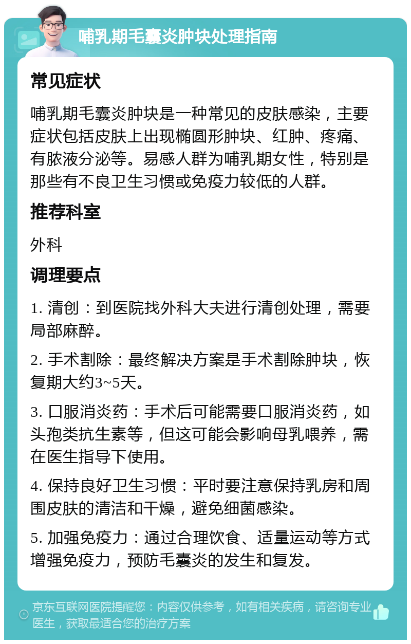 哺乳期毛囊炎肿块处理指南 常见症状 哺乳期毛囊炎肿块是一种常见的皮肤感染，主要症状包括皮肤上出现椭圆形肿块、红肿、疼痛、有脓液分泌等。易感人群为哺乳期女性，特别是那些有不良卫生习惯或免疫力较低的人群。 推荐科室 外科 调理要点 1. 清创：到医院找外科大夫进行清创处理，需要局部麻醉。 2. 手术割除：最终解决方案是手术割除肿块，恢复期大约3~5天。 3. 口服消炎药：手术后可能需要口服消炎药，如头孢类抗生素等，但这可能会影响母乳喂养，需在医生指导下使用。 4. 保持良好卫生习惯：平时要注意保持乳房和周围皮肤的清洁和干燥，避免细菌感染。 5. 加强免疫力：通过合理饮食、适量运动等方式增强免疫力，预防毛囊炎的发生和复发。