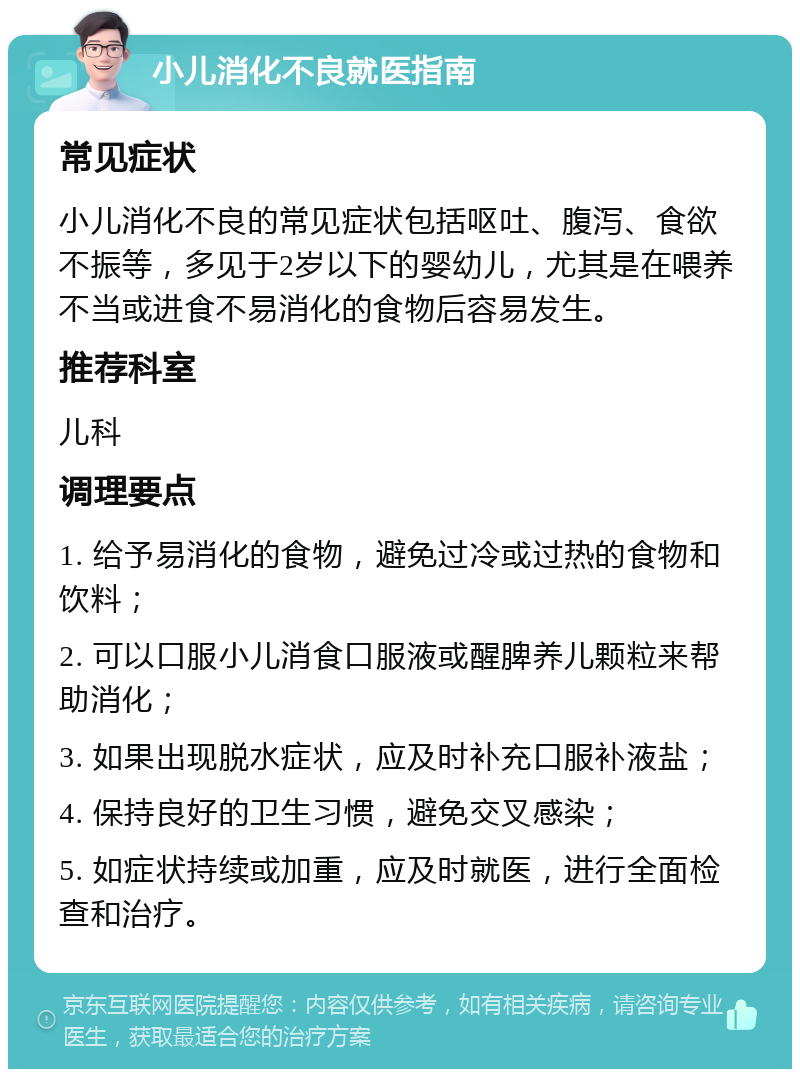 小儿消化不良就医指南 常见症状 小儿消化不良的常见症状包括呕吐、腹泻、食欲不振等，多见于2岁以下的婴幼儿，尤其是在喂养不当或进食不易消化的食物后容易发生。 推荐科室 儿科 调理要点 1. 给予易消化的食物，避免过冷或过热的食物和饮料； 2. 可以口服小儿消食口服液或醒脾养儿颗粒来帮助消化； 3. 如果出现脱水症状，应及时补充口服补液盐； 4. 保持良好的卫生习惯，避免交叉感染； 5. 如症状持续或加重，应及时就医，进行全面检查和治疗。