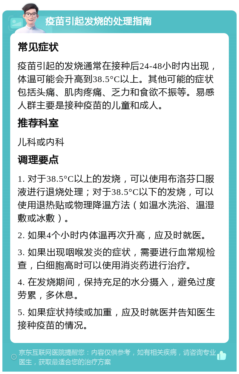 疫苗引起发烧的处理指南 常见症状 疫苗引起的发烧通常在接种后24-48小时内出现，体温可能会升高到38.5°C以上。其他可能的症状包括头痛、肌肉疼痛、乏力和食欲不振等。易感人群主要是接种疫苗的儿童和成人。 推荐科室 儿科或内科 调理要点 1. 对于38.5°C以上的发烧，可以使用布洛芬口服液进行退烧处理；对于38.5°C以下的发烧，可以使用退热贴或物理降温方法（如温水洗浴、温湿敷或冰敷）。 2. 如果4个小时内体温再次升高，应及时就医。 3. 如果出现咽喉发炎的症状，需要进行血常规检查，白细胞高时可以使用消炎药进行治疗。 4. 在发烧期间，保持充足的水分摄入，避免过度劳累，多休息。 5. 如果症状持续或加重，应及时就医并告知医生接种疫苗的情况。