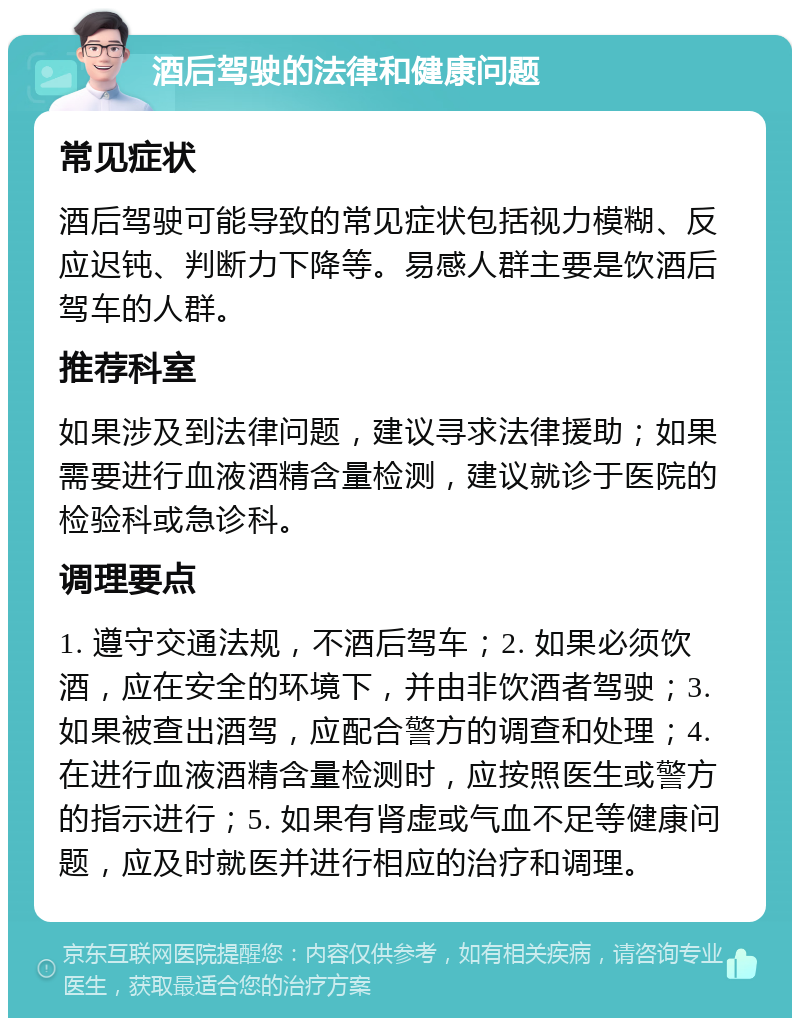 酒后驾驶的法律和健康问题 常见症状 酒后驾驶可能导致的常见症状包括视力模糊、反应迟钝、判断力下降等。易感人群主要是饮酒后驾车的人群。 推荐科室 如果涉及到法律问题，建议寻求法律援助；如果需要进行血液酒精含量检测，建议就诊于医院的检验科或急诊科。 调理要点 1. 遵守交通法规，不酒后驾车；2. 如果必须饮酒，应在安全的环境下，并由非饮酒者驾驶；3. 如果被查出酒驾，应配合警方的调查和处理；4. 在进行血液酒精含量检测时，应按照医生或警方的指示进行；5. 如果有肾虚或气血不足等健康问题，应及时就医并进行相应的治疗和调理。