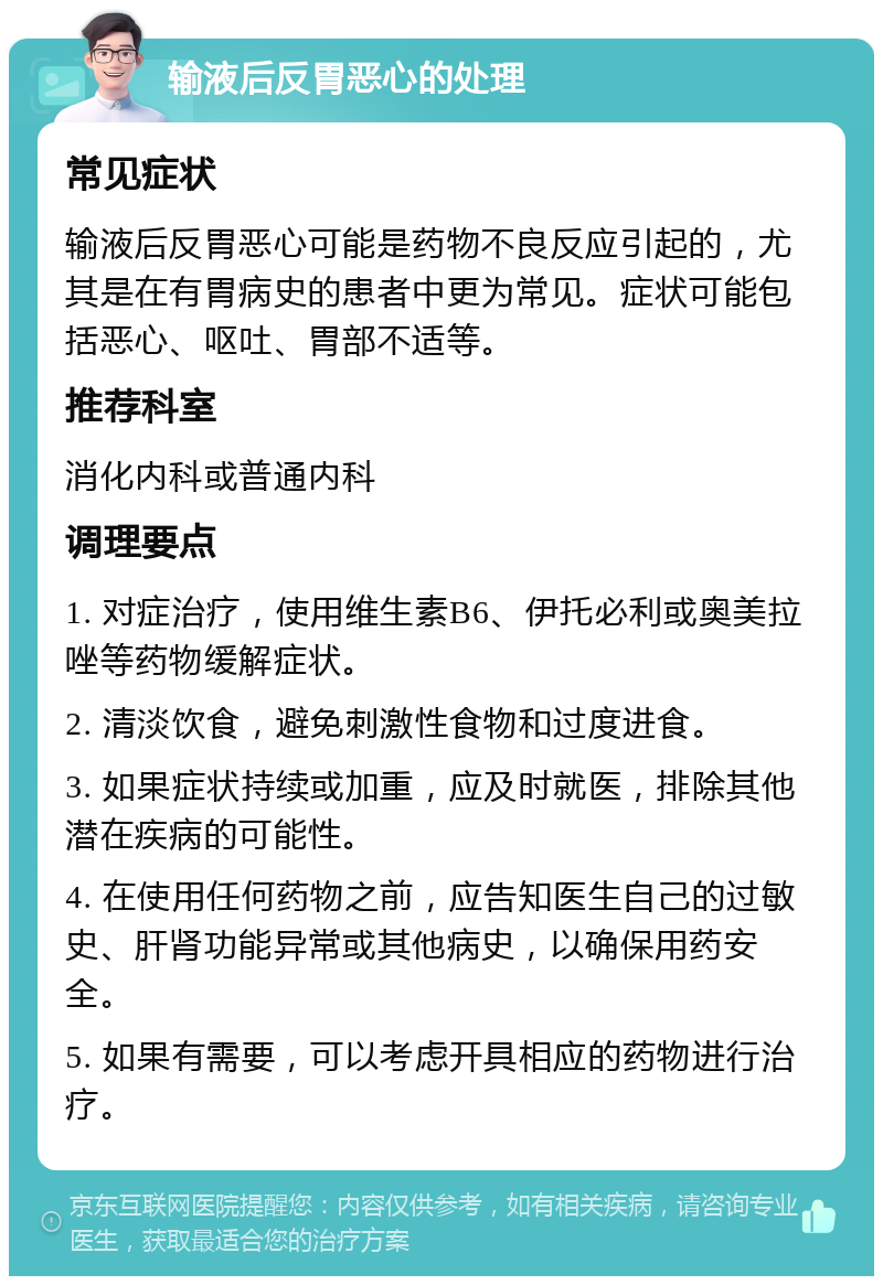 输液后反胃恶心的处理 常见症状 输液后反胃恶心可能是药物不良反应引起的，尤其是在有胃病史的患者中更为常见。症状可能包括恶心、呕吐、胃部不适等。 推荐科室 消化内科或普通内科 调理要点 1. 对症治疗，使用维生素B6、伊托必利或奥美拉唑等药物缓解症状。 2. 清淡饮食，避免刺激性食物和过度进食。 3. 如果症状持续或加重，应及时就医，排除其他潜在疾病的可能性。 4. 在使用任何药物之前，应告知医生自己的过敏史、肝肾功能异常或其他病史，以确保用药安全。 5. 如果有需要，可以考虑开具相应的药物进行治疗。