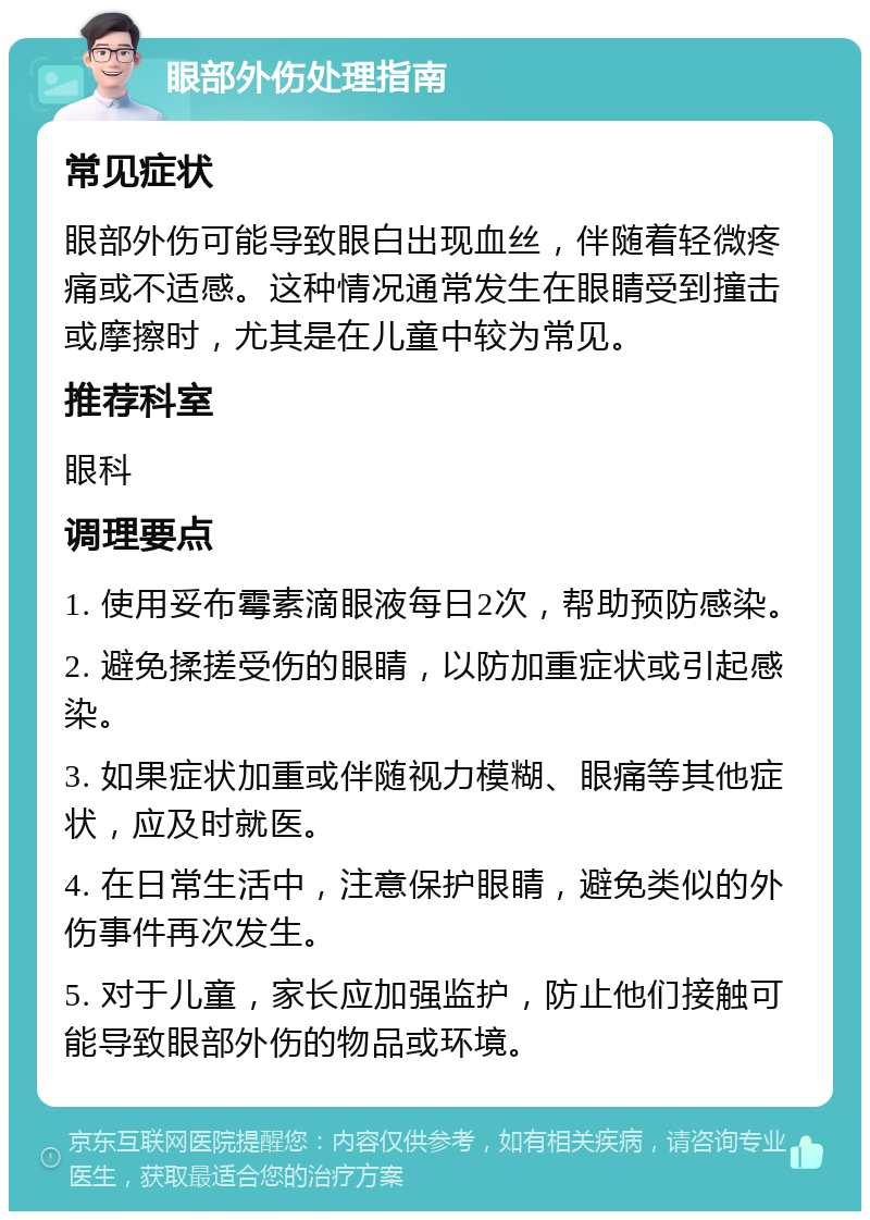 眼部外伤处理指南 常见症状 眼部外伤可能导致眼白出现血丝，伴随着轻微疼痛或不适感。这种情况通常发生在眼睛受到撞击或摩擦时，尤其是在儿童中较为常见。 推荐科室 眼科 调理要点 1. 使用妥布霉素滴眼液每日2次，帮助预防感染。 2. 避免揉搓受伤的眼睛，以防加重症状或引起感染。 3. 如果症状加重或伴随视力模糊、眼痛等其他症状，应及时就医。 4. 在日常生活中，注意保护眼睛，避免类似的外伤事件再次发生。 5. 对于儿童，家长应加强监护，防止他们接触可能导致眼部外伤的物品或环境。