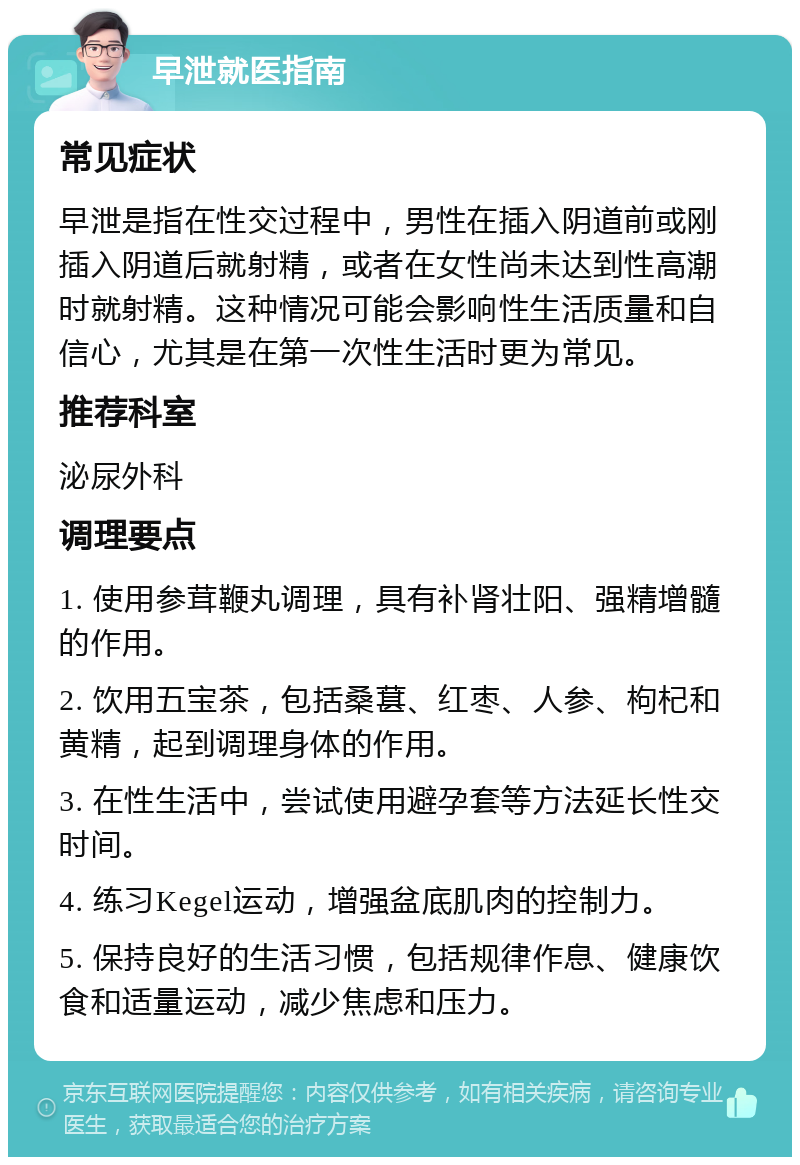 早泄就医指南 常见症状 早泄是指在性交过程中，男性在插入阴道前或刚插入阴道后就射精，或者在女性尚未达到性高潮时就射精。这种情况可能会影响性生活质量和自信心，尤其是在第一次性生活时更为常见。 推荐科室 泌尿外科 调理要点 1. 使用参茸鞭丸调理，具有补肾壮阳、强精增髓的作用。 2. 饮用五宝茶，包括桑葚、红枣、人参、枸杞和黄精，起到调理身体的作用。 3. 在性生活中，尝试使用避孕套等方法延长性交时间。 4. 练习Kegel运动，增强盆底肌肉的控制力。 5. 保持良好的生活习惯，包括规律作息、健康饮食和适量运动，减少焦虑和压力。