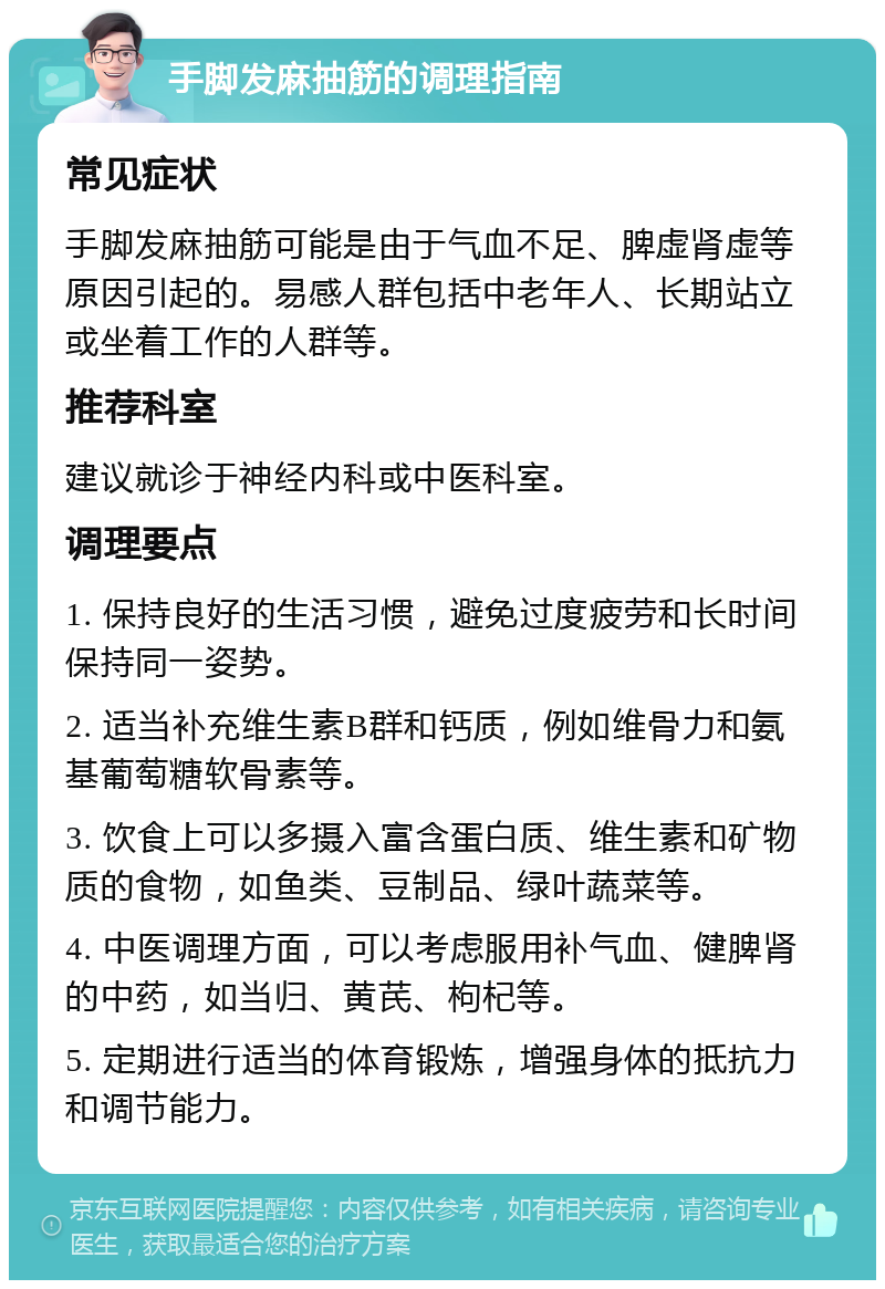 手脚发麻抽筋的调理指南 常见症状 手脚发麻抽筋可能是由于气血不足、脾虚肾虚等原因引起的。易感人群包括中老年人、长期站立或坐着工作的人群等。 推荐科室 建议就诊于神经内科或中医科室。 调理要点 1. 保持良好的生活习惯，避免过度疲劳和长时间保持同一姿势。 2. 适当补充维生素B群和钙质，例如维骨力和氨基葡萄糖软骨素等。 3. 饮食上可以多摄入富含蛋白质、维生素和矿物质的食物，如鱼类、豆制品、绿叶蔬菜等。 4. 中医调理方面，可以考虑服用补气血、健脾肾的中药，如当归、黄芪、枸杞等。 5. 定期进行适当的体育锻炼，增强身体的抵抗力和调节能力。