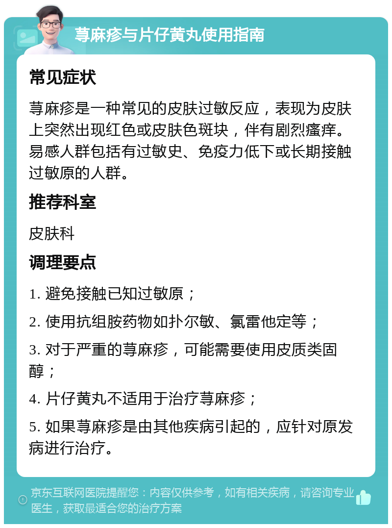 荨麻疹与片仔黄丸使用指南 常见症状 荨麻疹是一种常见的皮肤过敏反应，表现为皮肤上突然出现红色或皮肤色斑块，伴有剧烈瘙痒。易感人群包括有过敏史、免疫力低下或长期接触过敏原的人群。 推荐科室 皮肤科 调理要点 1. 避免接触已知过敏原； 2. 使用抗组胺药物如扑尔敏、氯雷他定等； 3. 对于严重的荨麻疹，可能需要使用皮质类固醇； 4. 片仔黄丸不适用于治疗荨麻疹； 5. 如果荨麻疹是由其他疾病引起的，应针对原发病进行治疗。