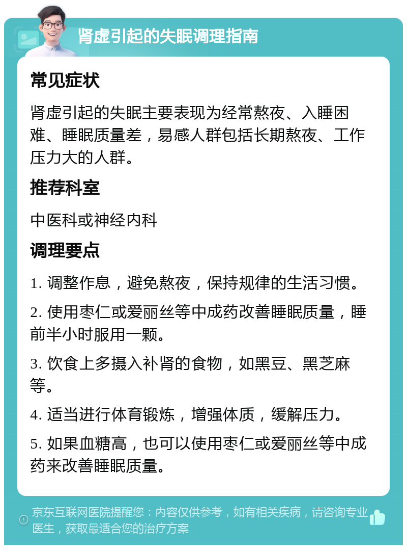 肾虚引起的失眠调理指南 常见症状 肾虚引起的失眠主要表现为经常熬夜、入睡困难、睡眠质量差，易感人群包括长期熬夜、工作压力大的人群。 推荐科室 中医科或神经内科 调理要点 1. 调整作息，避免熬夜，保持规律的生活习惯。 2. 使用枣仁或爱丽丝等中成药改善睡眠质量，睡前半小时服用一颗。 3. 饮食上多摄入补肾的食物，如黑豆、黑芝麻等。 4. 适当进行体育锻炼，增强体质，缓解压力。 5. 如果血糖高，也可以使用枣仁或爱丽丝等中成药来改善睡眠质量。