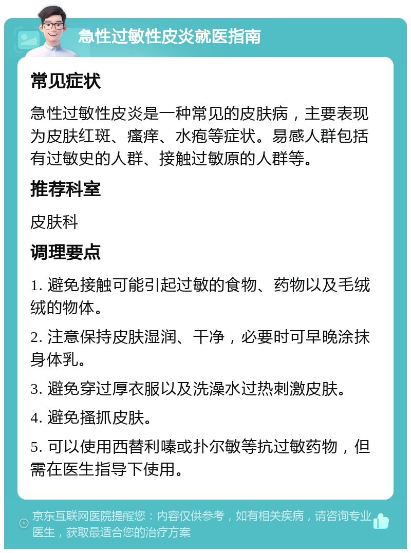 急性过敏性皮炎就医指南 常见症状 急性过敏性皮炎是一种常见的皮肤病，主要表现为皮肤红斑、瘙痒、水疱等症状。易感人群包括有过敏史的人群、接触过敏原的人群等。 推荐科室 皮肤科 调理要点 1. 避免接触可能引起过敏的食物、药物以及毛绒绒的物体。 2. 注意保持皮肤湿润、干净，必要时可早晚涂抹身体乳。 3. 避免穿过厚衣服以及洗澡水过热刺激皮肤。 4. 避免搔抓皮肤。 5. 可以使用西替利嗪或扑尔敏等抗过敏药物，但需在医生指导下使用。