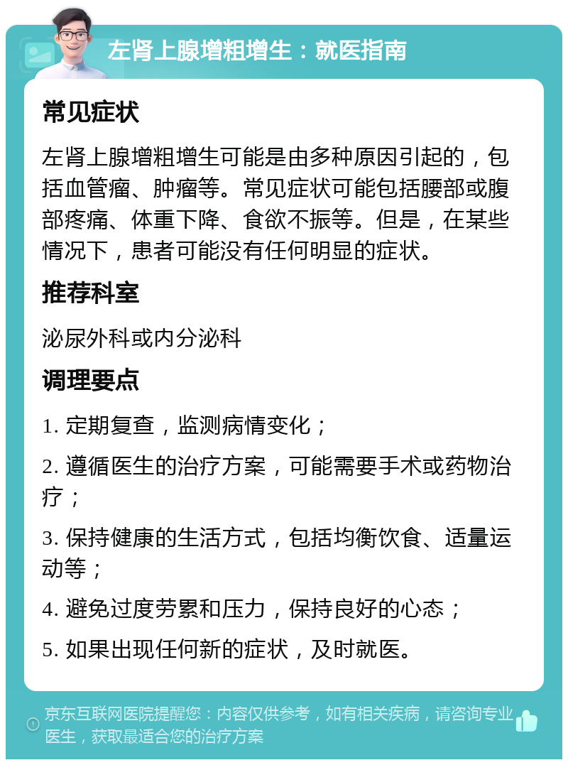 左肾上腺增粗增生：就医指南 常见症状 左肾上腺增粗增生可能是由多种原因引起的，包括血管瘤、肿瘤等。常见症状可能包括腰部或腹部疼痛、体重下降、食欲不振等。但是，在某些情况下，患者可能没有任何明显的症状。 推荐科室 泌尿外科或内分泌科 调理要点 1. 定期复查，监测病情变化； 2. 遵循医生的治疗方案，可能需要手术或药物治疗； 3. 保持健康的生活方式，包括均衡饮食、适量运动等； 4. 避免过度劳累和压力，保持良好的心态； 5. 如果出现任何新的症状，及时就医。