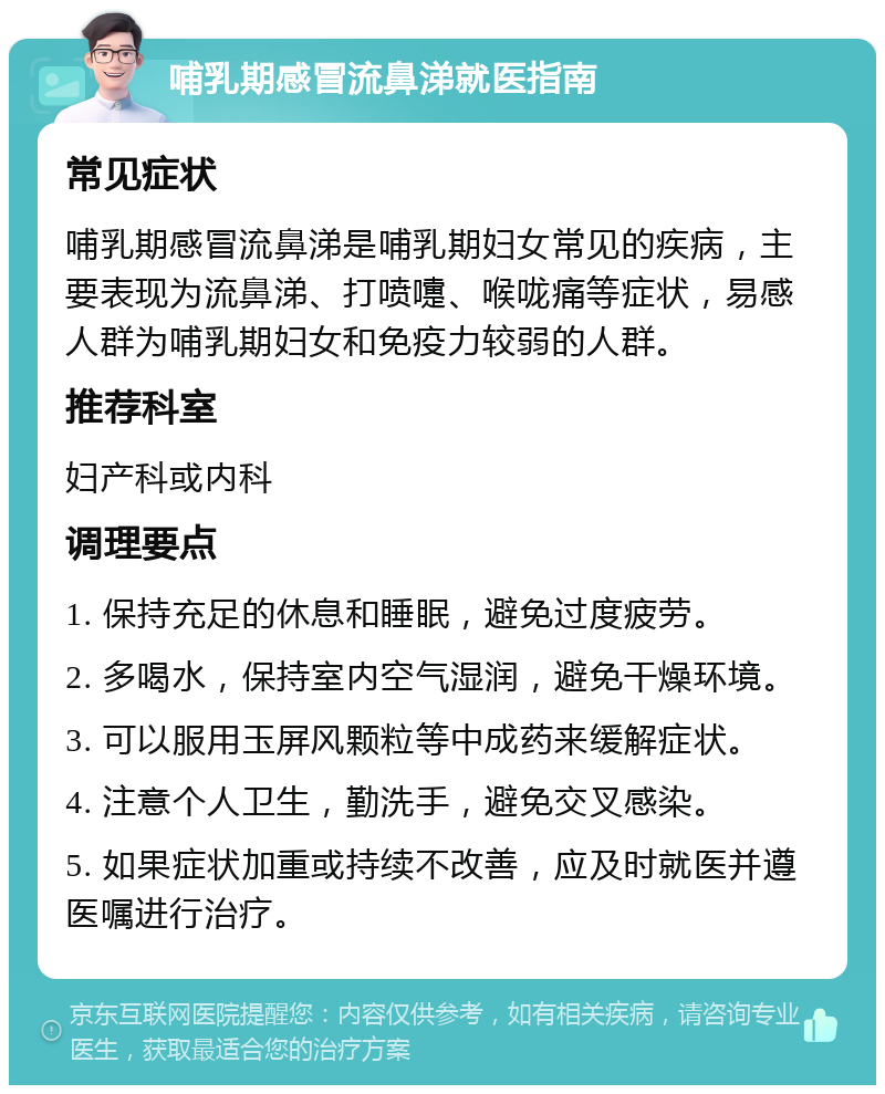 哺乳期感冒流鼻涕就医指南 常见症状 哺乳期感冒流鼻涕是哺乳期妇女常见的疾病，主要表现为流鼻涕、打喷嚏、喉咙痛等症状，易感人群为哺乳期妇女和免疫力较弱的人群。 推荐科室 妇产科或内科 调理要点 1. 保持充足的休息和睡眠，避免过度疲劳。 2. 多喝水，保持室内空气湿润，避免干燥环境。 3. 可以服用玉屏风颗粒等中成药来缓解症状。 4. 注意个人卫生，勤洗手，避免交叉感染。 5. 如果症状加重或持续不改善，应及时就医并遵医嘱进行治疗。