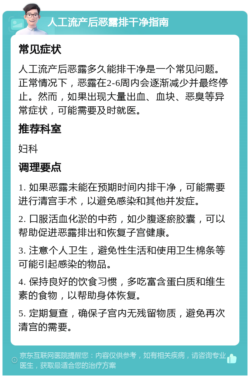 人工流产后恶露排干净指南 常见症状 人工流产后恶露多久能排干净是一个常见问题。正常情况下，恶露在2-6周内会逐渐减少并最终停止。然而，如果出现大量出血、血块、恶臭等异常症状，可能需要及时就医。 推荐科室 妇科 调理要点 1. 如果恶露未能在预期时间内排干净，可能需要进行清宫手术，以避免感染和其他并发症。 2. 口服活血化淤的中药，如少腹逐瘀胶囊，可以帮助促进恶露排出和恢复子宫健康。 3. 注意个人卫生，避免性生活和使用卫生棉条等可能引起感染的物品。 4. 保持良好的饮食习惯，多吃富含蛋白质和维生素的食物，以帮助身体恢复。 5. 定期复查，确保子宫内无残留物质，避免再次清宫的需要。