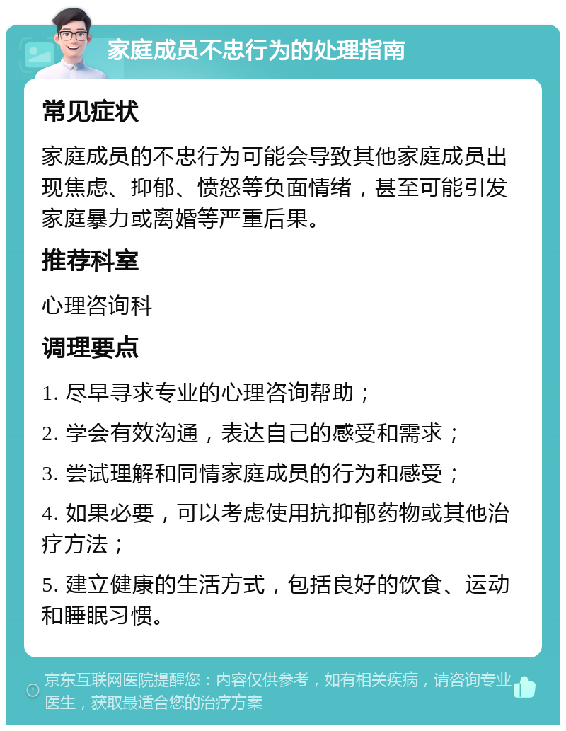 家庭成员不忠行为的处理指南 常见症状 家庭成员的不忠行为可能会导致其他家庭成员出现焦虑、抑郁、愤怒等负面情绪，甚至可能引发家庭暴力或离婚等严重后果。 推荐科室 心理咨询科 调理要点 1. 尽早寻求专业的心理咨询帮助； 2. 学会有效沟通，表达自己的感受和需求； 3. 尝试理解和同情家庭成员的行为和感受； 4. 如果必要，可以考虑使用抗抑郁药物或其他治疗方法； 5. 建立健康的生活方式，包括良好的饮食、运动和睡眠习惯。