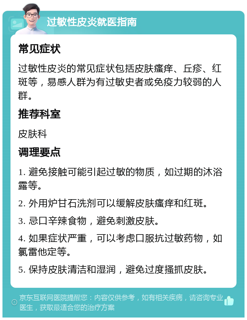 过敏性皮炎就医指南 常见症状 过敏性皮炎的常见症状包括皮肤瘙痒、丘疹、红斑等，易感人群为有过敏史者或免疫力较弱的人群。 推荐科室 皮肤科 调理要点 1. 避免接触可能引起过敏的物质，如过期的沐浴露等。 2. 外用炉甘石洗剂可以缓解皮肤瘙痒和红斑。 3. 忌口辛辣食物，避免刺激皮肤。 4. 如果症状严重，可以考虑口服抗过敏药物，如氯雷他定等。 5. 保持皮肤清洁和湿润，避免过度搔抓皮肤。