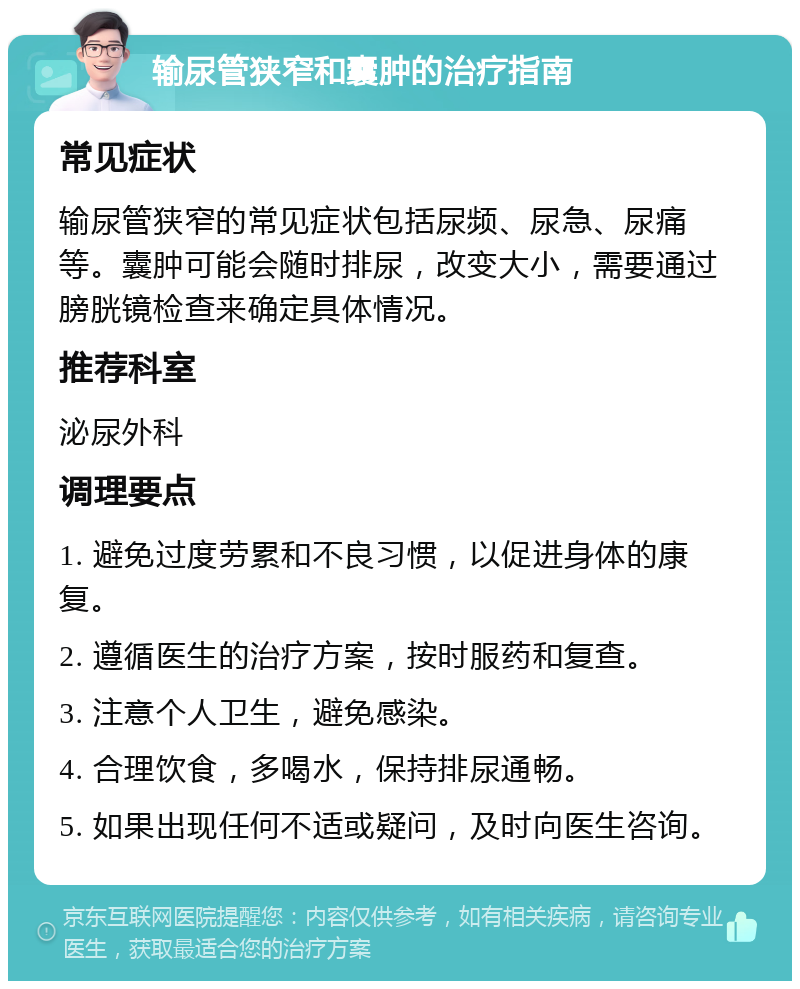 输尿管狭窄和囊肿的治疗指南 常见症状 输尿管狭窄的常见症状包括尿频、尿急、尿痛等。囊肿可能会随时排尿，改变大小，需要通过膀胱镜检查来确定具体情况。 推荐科室 泌尿外科 调理要点 1. 避免过度劳累和不良习惯，以促进身体的康复。 2. 遵循医生的治疗方案，按时服药和复查。 3. 注意个人卫生，避免感染。 4. 合理饮食，多喝水，保持排尿通畅。 5. 如果出现任何不适或疑问，及时向医生咨询。