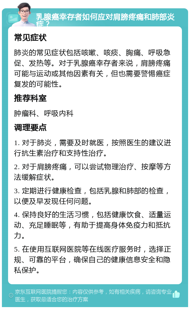 乳腺癌幸存者如何应对肩膀疼痛和肺部炎症？ 常见症状 肺炎的常见症状包括咳嗽、咳痰、胸痛、呼吸急促、发热等。对于乳腺癌幸存者来说，肩膀疼痛可能与运动或其他因素有关，但也需要警惕癌症复发的可能性。 推荐科室 肿瘤科、呼吸内科 调理要点 1. 对于肺炎，需要及时就医，按照医生的建议进行抗生素治疗和支持性治疗。 2. 对于肩膀疼痛，可以尝试物理治疗、按摩等方法缓解症状。 3. 定期进行健康检查，包括乳腺和肺部的检查，以便及早发现任何问题。 4. 保持良好的生活习惯，包括健康饮食、适量运动、充足睡眠等，有助于提高身体免疫力和抵抗力。 5. 在使用互联网医院等在线医疗服务时，选择正规、可靠的平台，确保自己的健康信息安全和隐私保护。