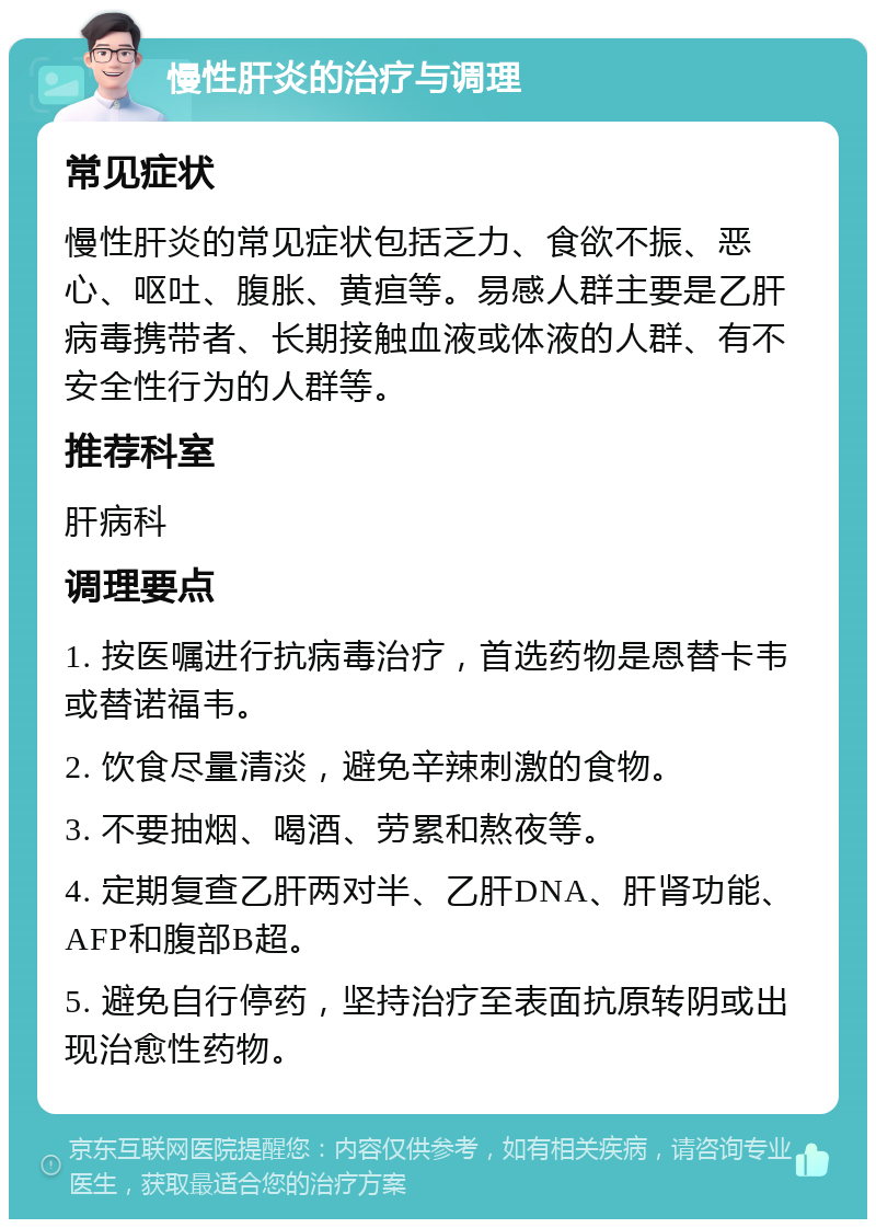 慢性肝炎的治疗与调理 常见症状 慢性肝炎的常见症状包括乏力、食欲不振、恶心、呕吐、腹胀、黄疸等。易感人群主要是乙肝病毒携带者、长期接触血液或体液的人群、有不安全性行为的人群等。 推荐科室 肝病科 调理要点 1. 按医嘱进行抗病毒治疗，首选药物是恩替卡韦或替诺福韦。 2. 饮食尽量清淡，避免辛辣刺激的食物。 3. 不要抽烟、喝酒、劳累和熬夜等。 4. 定期复查乙肝两对半、乙肝DNA、肝肾功能、AFP和腹部B超。 5. 避免自行停药，坚持治疗至表面抗原转阴或出现治愈性药物。