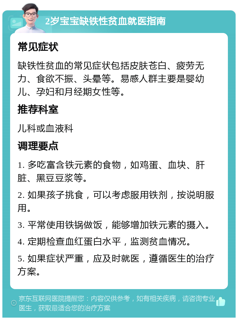 2岁宝宝缺铁性贫血就医指南 常见症状 缺铁性贫血的常见症状包括皮肤苍白、疲劳无力、食欲不振、头晕等。易感人群主要是婴幼儿、孕妇和月经期女性等。 推荐科室 儿科或血液科 调理要点 1. 多吃富含铁元素的食物，如鸡蛋、血块、肝脏、黑豆豆浆等。 2. 如果孩子挑食，可以考虑服用铁剂，按说明服用。 3. 平常使用铁锅做饭，能够增加铁元素的摄入。 4. 定期检查血红蛋白水平，监测贫血情况。 5. 如果症状严重，应及时就医，遵循医生的治疗方案。