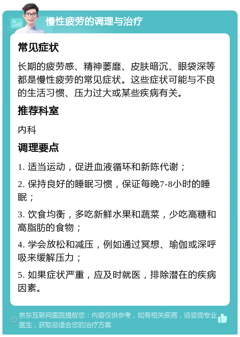 慢性疲劳的调理与治疗 常见症状 长期的疲劳感、精神萎靡、皮肤暗沉、眼袋深等都是慢性疲劳的常见症状。这些症状可能与不良的生活习惯、压力过大或某些疾病有关。 推荐科室 内科 调理要点 1. 适当运动，促进血液循环和新陈代谢； 2. 保持良好的睡眠习惯，保证每晚7-8小时的睡眠； 3. 饮食均衡，多吃新鲜水果和蔬菜，少吃高糖和高脂肪的食物； 4. 学会放松和减压，例如通过冥想、瑜伽或深呼吸来缓解压力； 5. 如果症状严重，应及时就医，排除潜在的疾病因素。