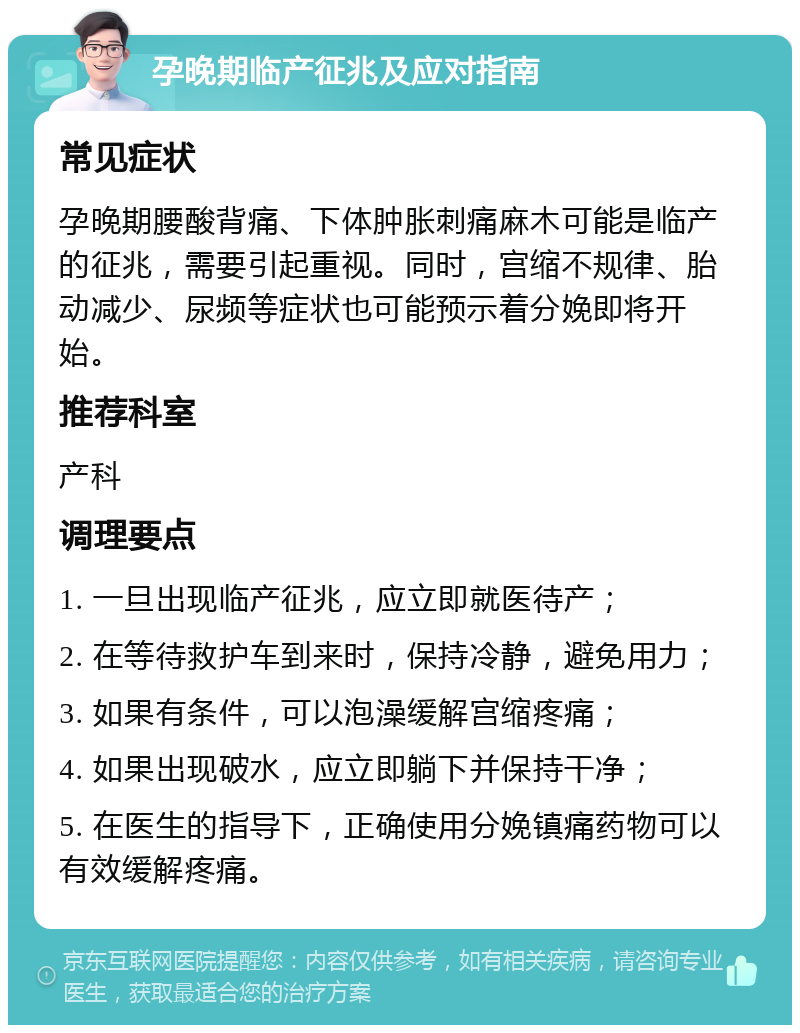 孕晚期临产征兆及应对指南 常见症状 孕晚期腰酸背痛、下体肿胀刺痛麻木可能是临产的征兆，需要引起重视。同时，宫缩不规律、胎动减少、尿频等症状也可能预示着分娩即将开始。 推荐科室 产科 调理要点 1. 一旦出现临产征兆，应立即就医待产； 2. 在等待救护车到来时，保持冷静，避免用力； 3. 如果有条件，可以泡澡缓解宫缩疼痛； 4. 如果出现破水，应立即躺下并保持干净； 5. 在医生的指导下，正确使用分娩镇痛药物可以有效缓解疼痛。