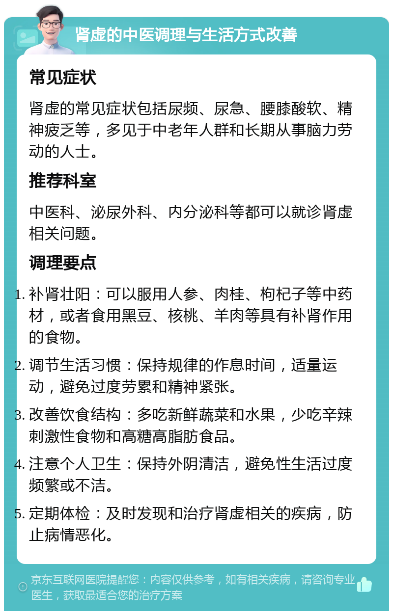 肾虚的中医调理与生活方式改善 常见症状 肾虚的常见症状包括尿频、尿急、腰膝酸软、精神疲乏等，多见于中老年人群和长期从事脑力劳动的人士。 推荐科室 中医科、泌尿外科、内分泌科等都可以就诊肾虚相关问题。 调理要点 补肾壮阳：可以服用人参、肉桂、枸杞子等中药材，或者食用黑豆、核桃、羊肉等具有补肾作用的食物。 调节生活习惯：保持规律的作息时间，适量运动，避免过度劳累和精神紧张。 改善饮食结构：多吃新鲜蔬菜和水果，少吃辛辣刺激性食物和高糖高脂肪食品。 注意个人卫生：保持外阴清洁，避免性生活过度频繁或不洁。 定期体检：及时发现和治疗肾虚相关的疾病，防止病情恶化。