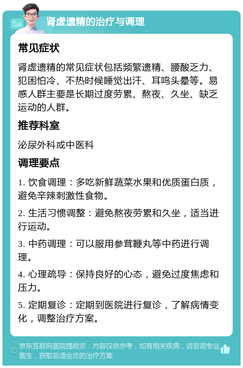 肾虚遗精的治疗与调理 常见症状 肾虚遗精的常见症状包括频繁遗精、腰酸乏力、犯困怕冷、不热时候睡觉出汗、耳鸣头晕等。易感人群主要是长期过度劳累、熬夜、久坐、缺乏运动的人群。 推荐科室 泌尿外科或中医科 调理要点 1. 饮食调理：多吃新鲜蔬菜水果和优质蛋白质，避免辛辣刺激性食物。 2. 生活习惯调整：避免熬夜劳累和久坐，适当进行运动。 3. 中药调理：可以服用参茸鞭丸等中药进行调理。 4. 心理疏导：保持良好的心态，避免过度焦虑和压力。 5. 定期复诊：定期到医院进行复诊，了解病情变化，调整治疗方案。