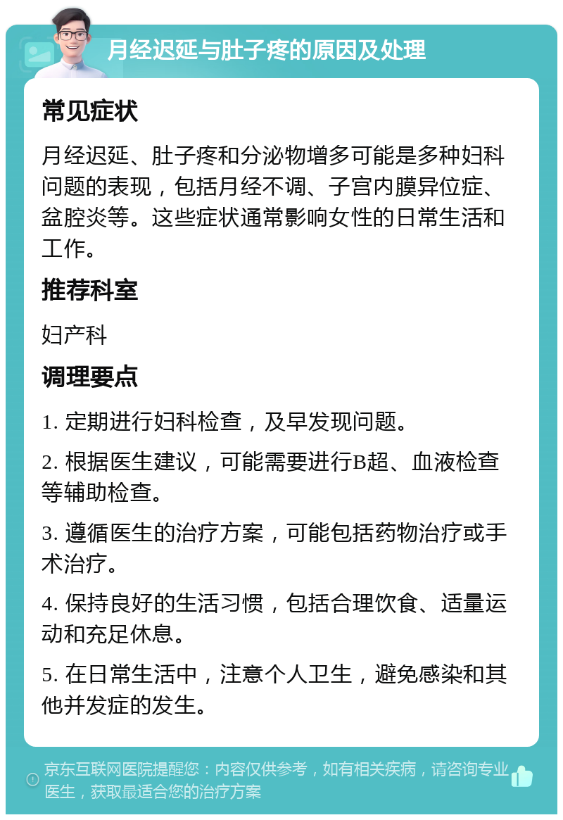 月经迟延与肚子疼的原因及处理 常见症状 月经迟延、肚子疼和分泌物增多可能是多种妇科问题的表现，包括月经不调、子宫内膜异位症、盆腔炎等。这些症状通常影响女性的日常生活和工作。 推荐科室 妇产科 调理要点 1. 定期进行妇科检查，及早发现问题。 2. 根据医生建议，可能需要进行B超、血液检查等辅助检查。 3. 遵循医生的治疗方案，可能包括药物治疗或手术治疗。 4. 保持良好的生活习惯，包括合理饮食、适量运动和充足休息。 5. 在日常生活中，注意个人卫生，避免感染和其他并发症的发生。