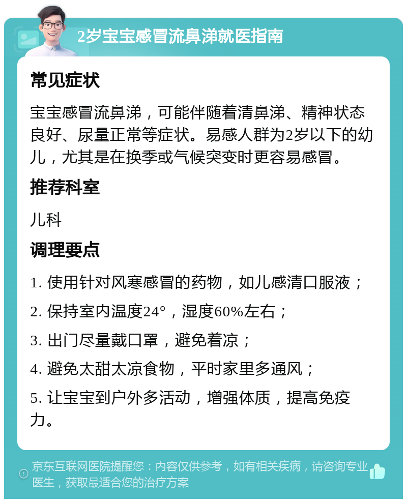 2岁宝宝感冒流鼻涕就医指南 常见症状 宝宝感冒流鼻涕，可能伴随着清鼻涕、精神状态良好、尿量正常等症状。易感人群为2岁以下的幼儿，尤其是在换季或气候突变时更容易感冒。 推荐科室 儿科 调理要点 1. 使用针对风寒感冒的药物，如儿感清口服液； 2. 保持室内温度24°，湿度60%左右； 3. 出门尽量戴口罩，避免着凉； 4. 避免太甜太凉食物，平时家里多通风； 5. 让宝宝到户外多活动，增强体质，提高免疫力。