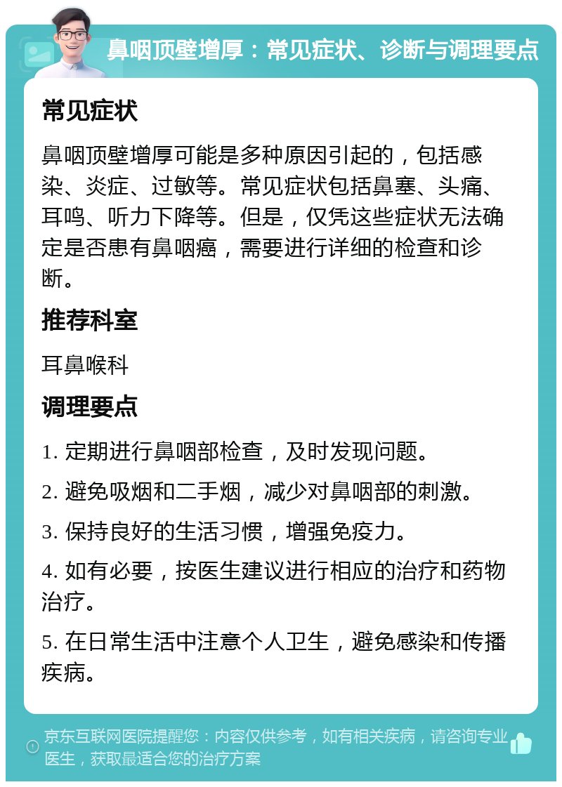 鼻咽顶壁增厚：常见症状、诊断与调理要点 常见症状 鼻咽顶壁增厚可能是多种原因引起的，包括感染、炎症、过敏等。常见症状包括鼻塞、头痛、耳鸣、听力下降等。但是，仅凭这些症状无法确定是否患有鼻咽癌，需要进行详细的检查和诊断。 推荐科室 耳鼻喉科 调理要点 1. 定期进行鼻咽部检查，及时发现问题。 2. 避免吸烟和二手烟，减少对鼻咽部的刺激。 3. 保持良好的生活习惯，增强免疫力。 4. 如有必要，按医生建议进行相应的治疗和药物治疗。 5. 在日常生活中注意个人卫生，避免感染和传播疾病。