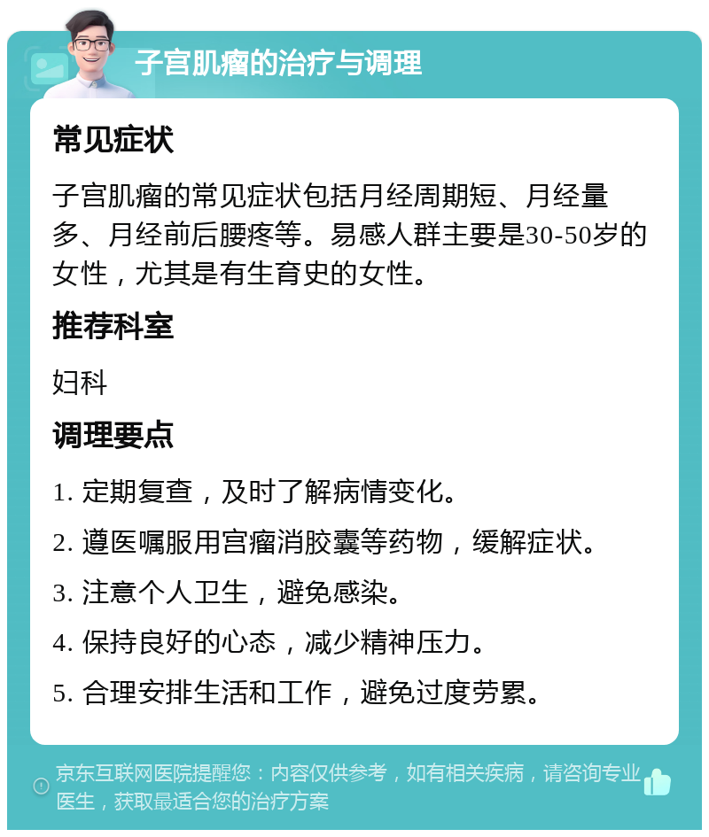 子宫肌瘤的治疗与调理 常见症状 子宫肌瘤的常见症状包括月经周期短、月经量多、月经前后腰疼等。易感人群主要是30-50岁的女性，尤其是有生育史的女性。 推荐科室 妇科 调理要点 1. 定期复查，及时了解病情变化。 2. 遵医嘱服用宫瘤消胶囊等药物，缓解症状。 3. 注意个人卫生，避免感染。 4. 保持良好的心态，减少精神压力。 5. 合理安排生活和工作，避免过度劳累。