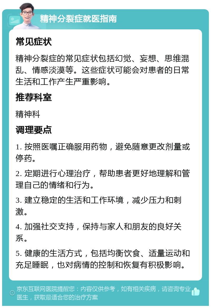 精神分裂症就医指南 常见症状 精神分裂症的常见症状包括幻觉、妄想、思维混乱、情感淡漠等。这些症状可能会对患者的日常生活和工作产生严重影响。 推荐科室 精神科 调理要点 1. 按照医嘱正确服用药物，避免随意更改剂量或停药。 2. 定期进行心理治疗，帮助患者更好地理解和管理自己的情绪和行为。 3. 建立稳定的生活和工作环境，减少压力和刺激。 4. 加强社交支持，保持与家人和朋友的良好关系。 5. 健康的生活方式，包括均衡饮食、适量运动和充足睡眠，也对病情的控制和恢复有积极影响。