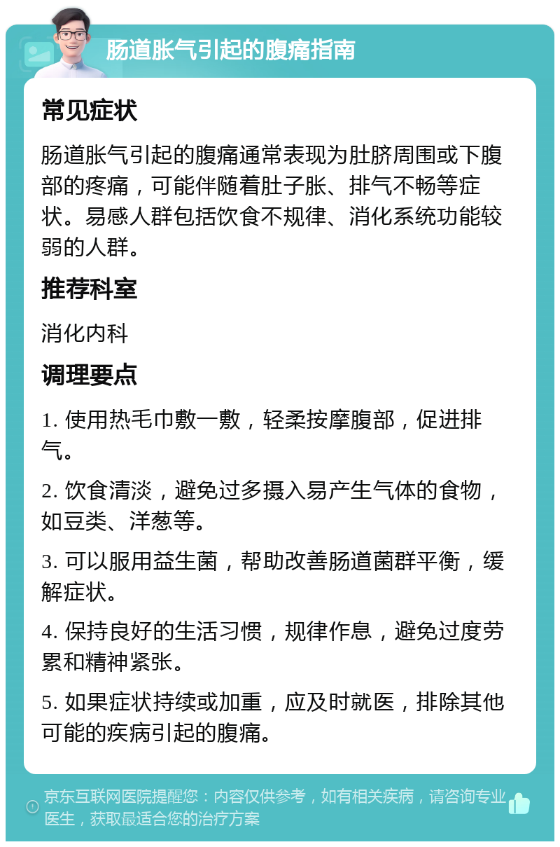 肠道胀气引起的腹痛指南 常见症状 肠道胀气引起的腹痛通常表现为肚脐周围或下腹部的疼痛，可能伴随着肚子胀、排气不畅等症状。易感人群包括饮食不规律、消化系统功能较弱的人群。 推荐科室 消化内科 调理要点 1. 使用热毛巾敷一敷，轻柔按摩腹部，促进排气。 2. 饮食清淡，避免过多摄入易产生气体的食物，如豆类、洋葱等。 3. 可以服用益生菌，帮助改善肠道菌群平衡，缓解症状。 4. 保持良好的生活习惯，规律作息，避免过度劳累和精神紧张。 5. 如果症状持续或加重，应及时就医，排除其他可能的疾病引起的腹痛。