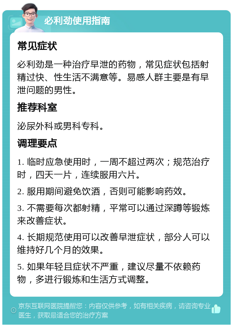 必利劲使用指南 常见症状 必利劲是一种治疗早泄的药物，常见症状包括射精过快、性生活不满意等。易感人群主要是有早泄问题的男性。 推荐科室 泌尿外科或男科专科。 调理要点 1. 临时应急使用时，一周不超过两次；规范治疗时，四天一片，连续服用六片。 2. 服用期间避免饮酒，否则可能影响药效。 3. 不需要每次都射精，平常可以通过深蹲等锻炼来改善症状。 4. 长期规范使用可以改善早泄症状，部分人可以维持好几个月的效果。 5. 如果年轻且症状不严重，建议尽量不依赖药物，多进行锻炼和生活方式调整。