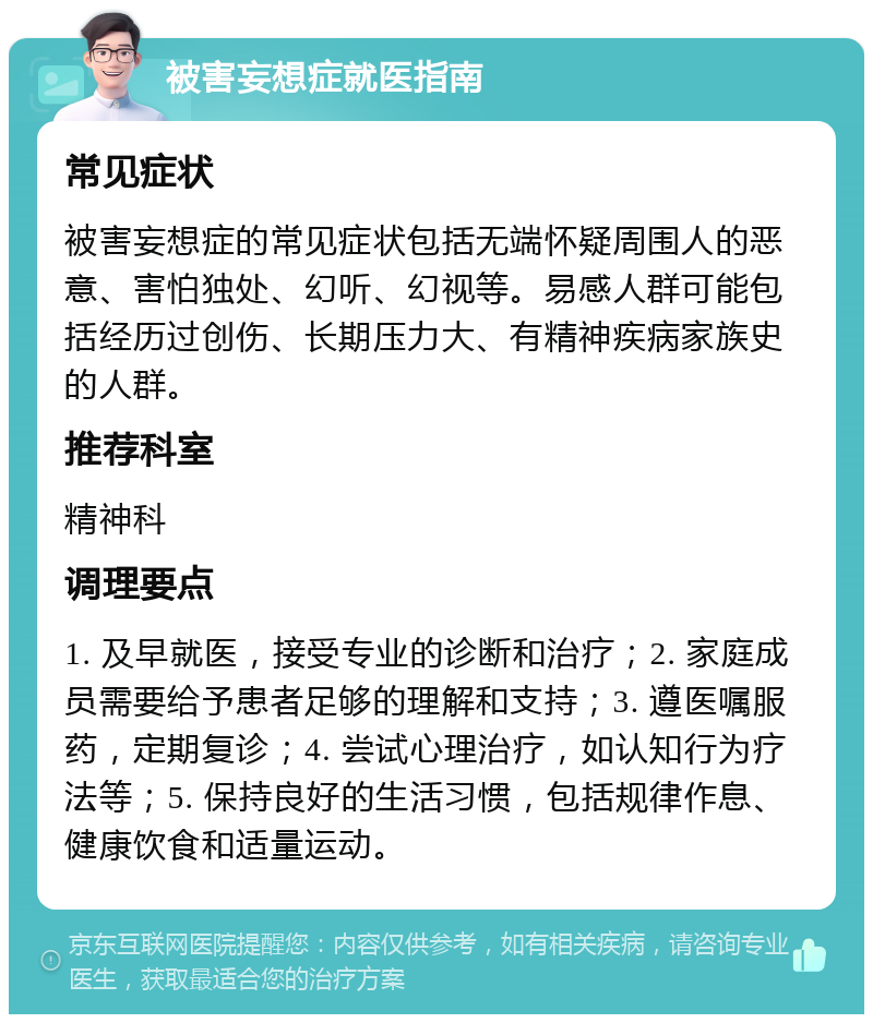 被害妄想症就医指南 常见症状 被害妄想症的常见症状包括无端怀疑周围人的恶意、害怕独处、幻听、幻视等。易感人群可能包括经历过创伤、长期压力大、有精神疾病家族史的人群。 推荐科室 精神科 调理要点 1. 及早就医，接受专业的诊断和治疗；2. 家庭成员需要给予患者足够的理解和支持；3. 遵医嘱服药，定期复诊；4. 尝试心理治疗，如认知行为疗法等；5. 保持良好的生活习惯，包括规律作息、健康饮食和适量运动。