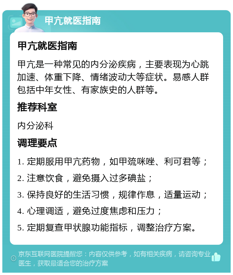 甲亢就医指南 甲亢就医指南 甲亢是一种常见的内分泌疾病，主要表现为心跳加速、体重下降、情绪波动大等症状。易感人群包括中年女性、有家族史的人群等。 推荐科室 内分泌科 调理要点 1. 定期服用甲亢药物，如甲巯咪唑、利可君等； 2. 注意饮食，避免摄入过多碘盐； 3. 保持良好的生活习惯，规律作息，适量运动； 4. 心理调适，避免过度焦虑和压力； 5. 定期复查甲状腺功能指标，调整治疗方案。