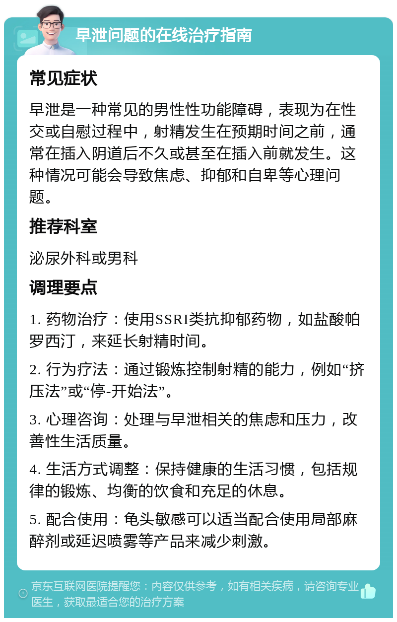 早泄问题的在线治疗指南 常见症状 早泄是一种常见的男性性功能障碍，表现为在性交或自慰过程中，射精发生在预期时间之前，通常在插入阴道后不久或甚至在插入前就发生。这种情况可能会导致焦虑、抑郁和自卑等心理问题。 推荐科室 泌尿外科或男科 调理要点 1. 药物治疗：使用SSRI类抗抑郁药物，如盐酸帕罗西汀，来延长射精时间。 2. 行为疗法：通过锻炼控制射精的能力，例如“挤压法”或“停-开始法”。 3. 心理咨询：处理与早泄相关的焦虑和压力，改善性生活质量。 4. 生活方式调整：保持健康的生活习惯，包括规律的锻炼、均衡的饮食和充足的休息。 5. 配合使用：龟头敏感可以适当配合使用局部麻醉剂或延迟喷雾等产品来减少刺激。