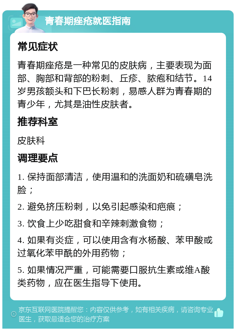 青春期痤疮就医指南 常见症状 青春期痤疮是一种常见的皮肤病，主要表现为面部、胸部和背部的粉刺、丘疹、脓疱和结节。14岁男孩额头和下巴长粉刺，易感人群为青春期的青少年，尤其是油性皮肤者。 推荐科室 皮肤科 调理要点 1. 保持面部清洁，使用温和的洗面奶和硫磺皂洗脸； 2. 避免挤压粉刺，以免引起感染和疤痕； 3. 饮食上少吃甜食和辛辣刺激食物； 4. 如果有炎症，可以使用含有水杨酸、苯甲酸或过氧化苯甲酰的外用药物； 5. 如果情况严重，可能需要口服抗生素或维A酸类药物，应在医生指导下使用。