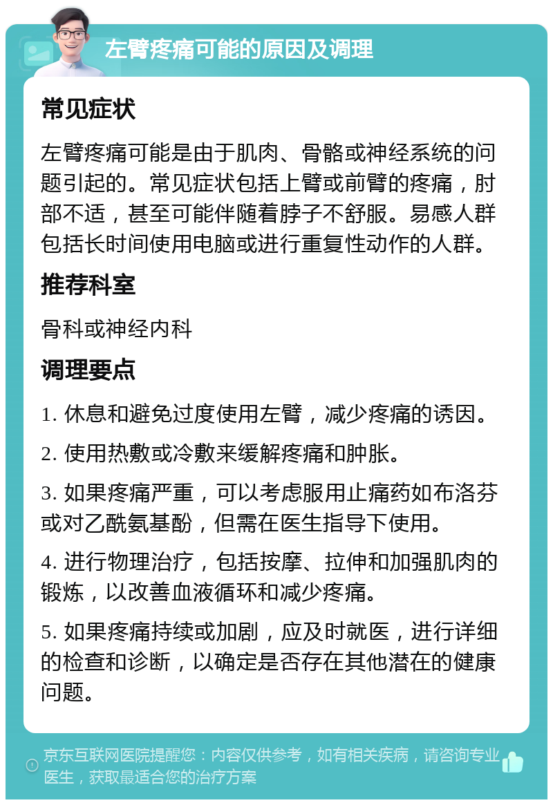 左臂疼痛可能的原因及调理 常见症状 左臂疼痛可能是由于肌肉、骨骼或神经系统的问题引起的。常见症状包括上臂或前臂的疼痛，肘部不适，甚至可能伴随着脖子不舒服。易感人群包括长时间使用电脑或进行重复性动作的人群。 推荐科室 骨科或神经内科 调理要点 1. 休息和避免过度使用左臂，减少疼痛的诱因。 2. 使用热敷或冷敷来缓解疼痛和肿胀。 3. 如果疼痛严重，可以考虑服用止痛药如布洛芬或对乙酰氨基酚，但需在医生指导下使用。 4. 进行物理治疗，包括按摩、拉伸和加强肌肉的锻炼，以改善血液循环和减少疼痛。 5. 如果疼痛持续或加剧，应及时就医，进行详细的检查和诊断，以确定是否存在其他潜在的健康问题。