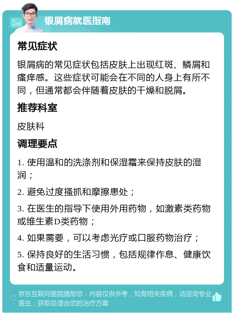 银屑病就医指南 常见症状 银屑病的常见症状包括皮肤上出现红斑、鳞屑和瘙痒感。这些症状可能会在不同的人身上有所不同，但通常都会伴随着皮肤的干燥和脱屑。 推荐科室 皮肤科 调理要点 1. 使用温和的洗涤剂和保湿霜来保持皮肤的湿润； 2. 避免过度搔抓和摩擦患处； 3. 在医生的指导下使用外用药物，如激素类药物或维生素D类药物； 4. 如果需要，可以考虑光疗或口服药物治疗； 5. 保持良好的生活习惯，包括规律作息、健康饮食和适量运动。