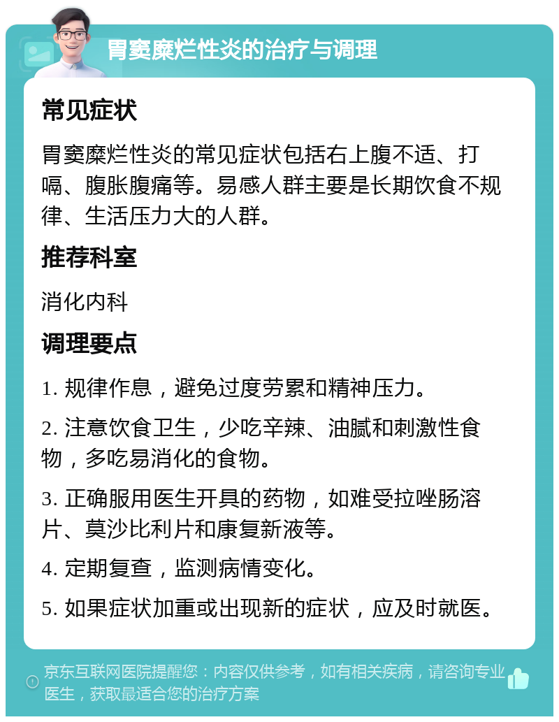 胃窦糜烂性炎的治疗与调理 常见症状 胃窦糜烂性炎的常见症状包括右上腹不适、打嗝、腹胀腹痛等。易感人群主要是长期饮食不规律、生活压力大的人群。 推荐科室 消化内科 调理要点 1. 规律作息，避免过度劳累和精神压力。 2. 注意饮食卫生，少吃辛辣、油腻和刺激性食物，多吃易消化的食物。 3. 正确服用医生开具的药物，如难受拉唑肠溶片、莫沙比利片和康复新液等。 4. 定期复查，监测病情变化。 5. 如果症状加重或出现新的症状，应及时就医。