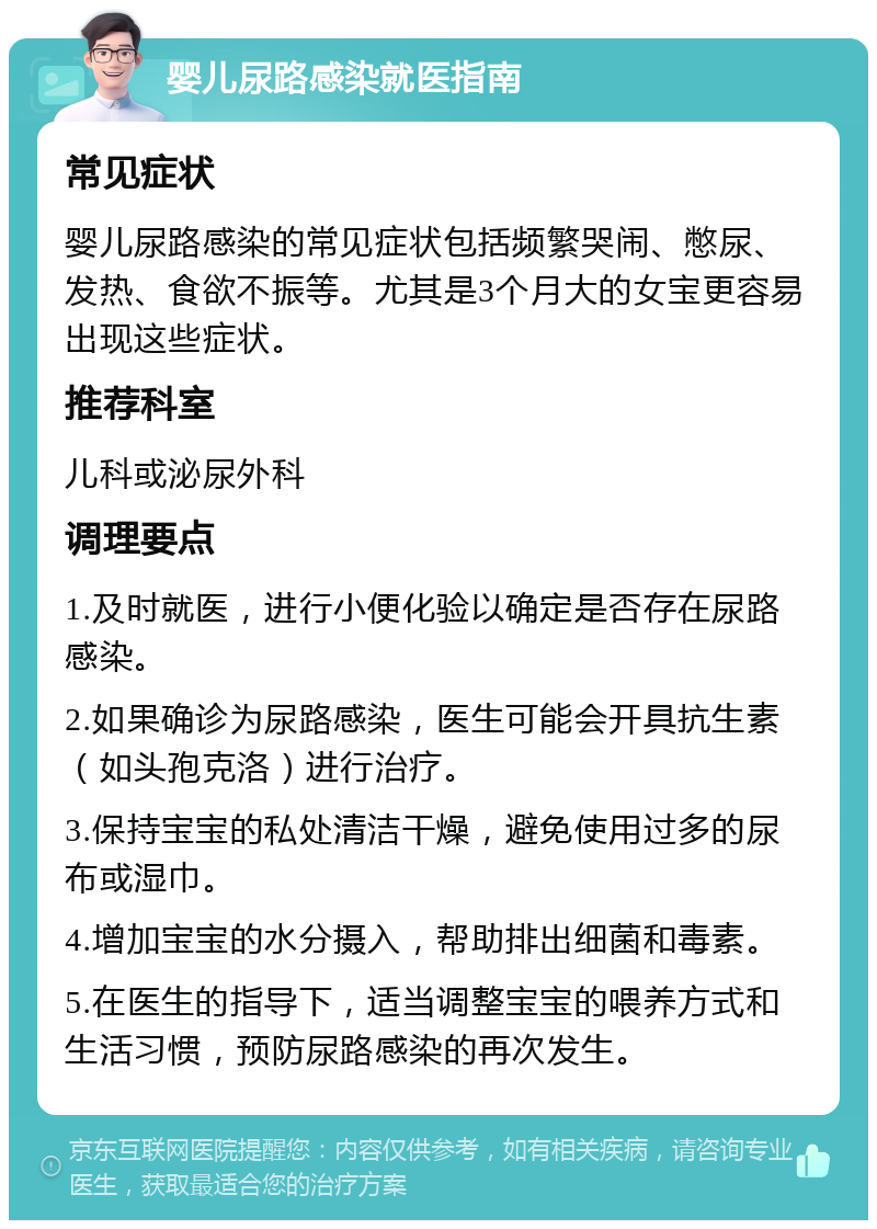 婴儿尿路感染就医指南 常见症状 婴儿尿路感染的常见症状包括频繁哭闹、憋尿、发热、食欲不振等。尤其是3个月大的女宝更容易出现这些症状。 推荐科室 儿科或泌尿外科 调理要点 1.及时就医，进行小便化验以确定是否存在尿路感染。 2.如果确诊为尿路感染，医生可能会开具抗生素（如头孢克洛）进行治疗。 3.保持宝宝的私处清洁干燥，避免使用过多的尿布或湿巾。 4.增加宝宝的水分摄入，帮助排出细菌和毒素。 5.在医生的指导下，适当调整宝宝的喂养方式和生活习惯，预防尿路感染的再次发生。