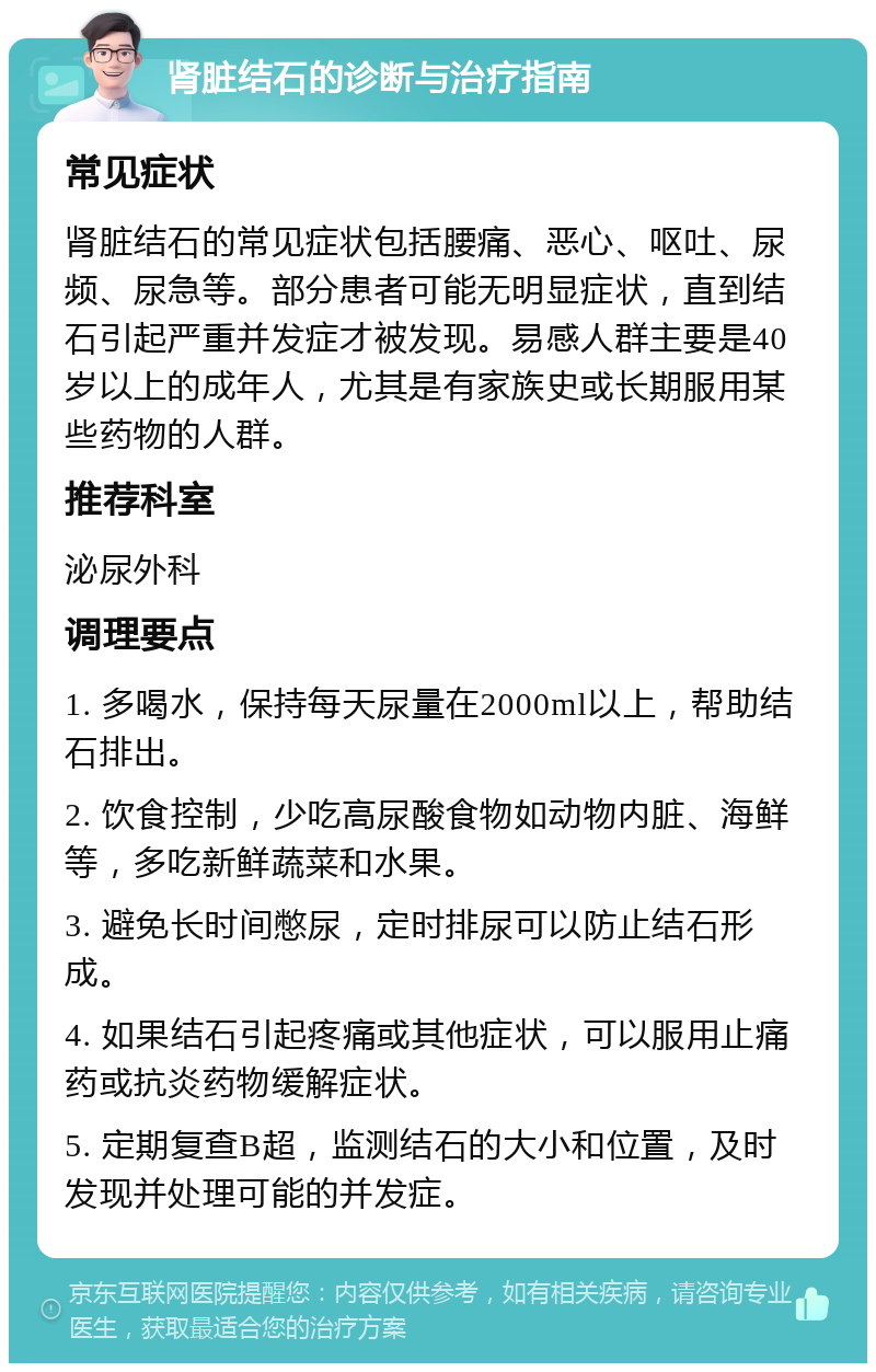 肾脏结石的诊断与治疗指南 常见症状 肾脏结石的常见症状包括腰痛、恶心、呕吐、尿频、尿急等。部分患者可能无明显症状，直到结石引起严重并发症才被发现。易感人群主要是40岁以上的成年人，尤其是有家族史或长期服用某些药物的人群。 推荐科室 泌尿外科 调理要点 1. 多喝水，保持每天尿量在2000ml以上，帮助结石排出。 2. 饮食控制，少吃高尿酸食物如动物内脏、海鲜等，多吃新鲜蔬菜和水果。 3. 避免长时间憋尿，定时排尿可以防止结石形成。 4. 如果结石引起疼痛或其他症状，可以服用止痛药或抗炎药物缓解症状。 5. 定期复查B超，监测结石的大小和位置，及时发现并处理可能的并发症。