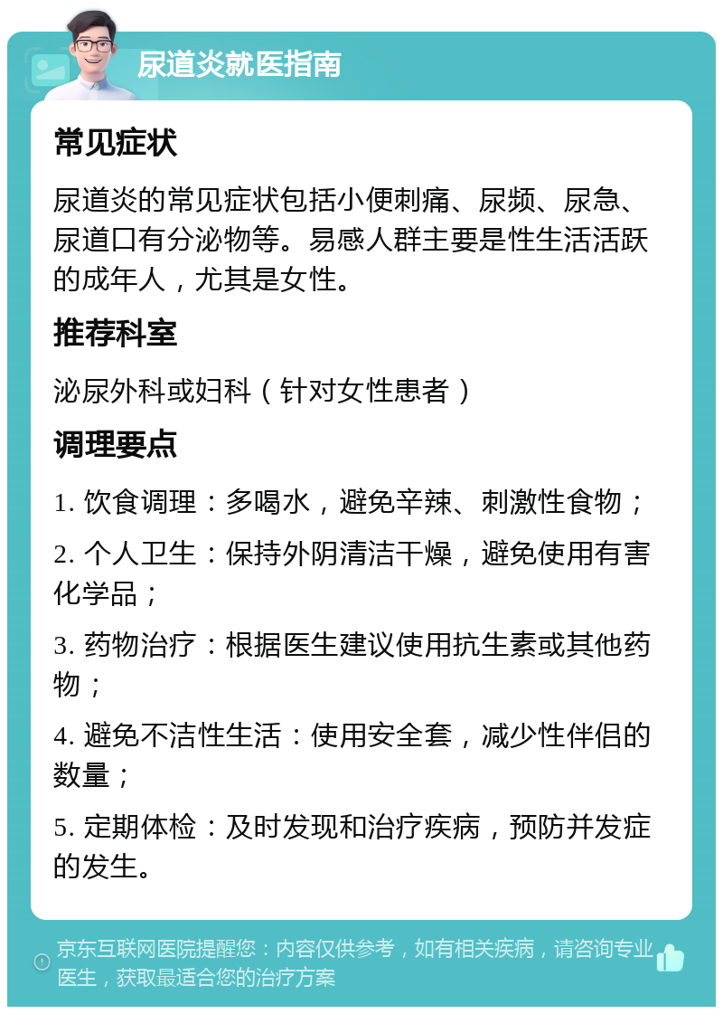 尿道炎就医指南 常见症状 尿道炎的常见症状包括小便刺痛、尿频、尿急、尿道口有分泌物等。易感人群主要是性生活活跃的成年人，尤其是女性。 推荐科室 泌尿外科或妇科（针对女性患者） 调理要点 1. 饮食调理：多喝水，避免辛辣、刺激性食物； 2. 个人卫生：保持外阴清洁干燥，避免使用有害化学品； 3. 药物治疗：根据医生建议使用抗生素或其他药物； 4. 避免不洁性生活：使用安全套，减少性伴侣的数量； 5. 定期体检：及时发现和治疗疾病，预防并发症的发生。