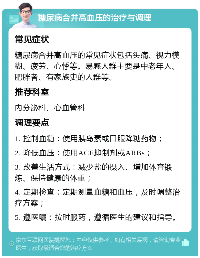 糖尿病合并高血压的治疗与调理 常见症状 糖尿病合并高血压的常见症状包括头痛、视力模糊、疲劳、心悸等。易感人群主要是中老年人、肥胖者、有家族史的人群等。 推荐科室 内分泌科、心血管科 调理要点 1. 控制血糖：使用胰岛素或口服降糖药物； 2. 降低血压：使用ACE抑制剂或ARBs； 3. 改善生活方式：减少盐的摄入、增加体育锻炼、保持健康的体重； 4. 定期检查：定期测量血糖和血压，及时调整治疗方案； 5. 遵医嘱：按时服药，遵循医生的建议和指导。